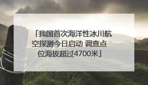 我国首次海洋性冰川航空探测今日启动 调查点位海拔超过4700米