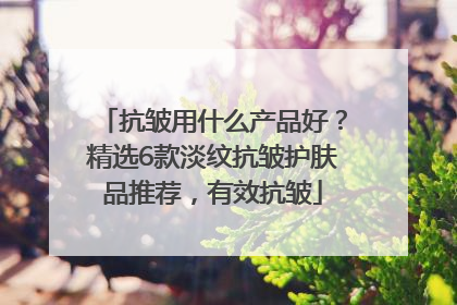 抗皱用什么产品好？精选6款淡纹抗皱护肤品推荐，有效抗皱
