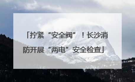 拧紧“安全阀”！长沙消防开展“两电”安全检查