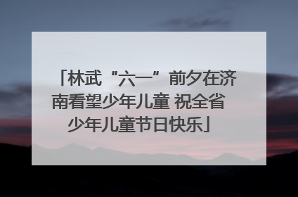 林武“六一”前夕在济南看望少年儿童 祝全省少年儿童节日快乐