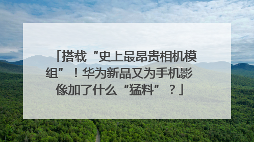 搭载“史上最昂贵相机模组”！华为新品又为手机影像加了什么“猛料”？