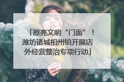 擦亮文明“门面”！潍坊诸城相州镇开展店外经营整治专项行动