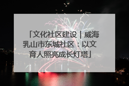 文化社区建设｜威海乳山市东城社区：以文育人照亮成长灯塔