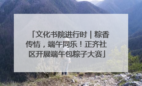 文化书院进行时｜粽香传情，端午同乐！正齐社区开展端午包粽子大赛
