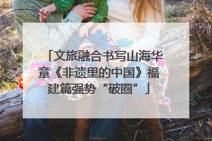 文旅融合书写山海华章《非遗里的中国》福建篇强势“破圈”