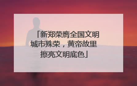 新郑荣膺全国文明城市殊荣，黄帝故里擦亮文明底色