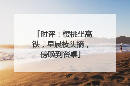 时评：樱桃坐高铁，早晨枝头摘，傍晚到餐桌