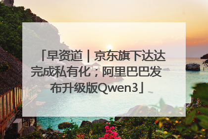 早资道｜京东旗下达达完成私有化；阿里巴巴发布升级版Qwen3