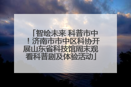 智绘未来 科普市中！济南市市中区科协开展山东省科技馆周末观看科普剧及体验活动