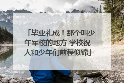 毕业礼成！那个叫少年军校的地方 学校祝人和少年们前程似锦