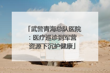 武警青海总队医院：医疗巡诊到军营  资源下沉护健康