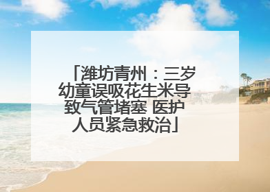 潍坊青州：三岁幼童误吸花生米导致气管堵塞 医护人员紧急救治
