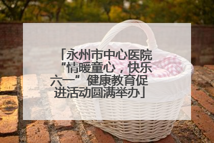 永州市中心医院“情暖童心，快乐六一”健康教育促进活动圆满举办