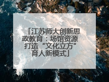 江苏师大创新思政教育：场馆资源打造“文化立方”育人新模式