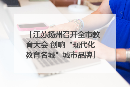 江苏扬州召开全市教育大会 创响“现代化教育名城”城市品牌