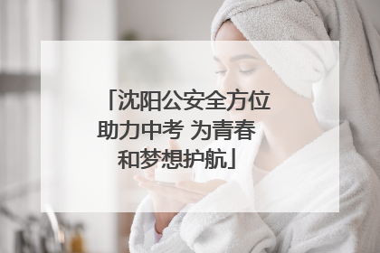 沈阳公安全方位助力中考 为青春和梦想护航