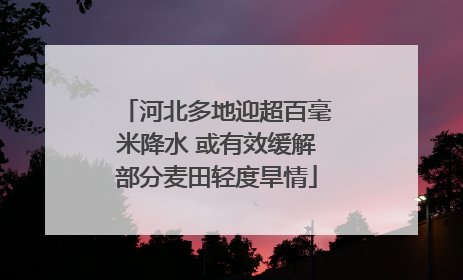 河北多地迎超百毫米降水 或有效缓解部分麦田轻度旱情
