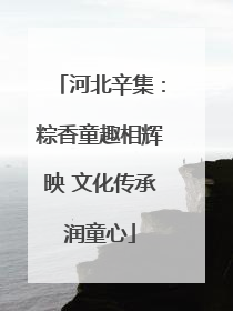 河北辛集：粽香童趣相辉映 文化传承润童心