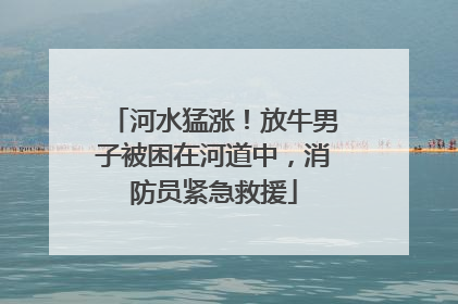 河水猛涨！放牛男子被困在河道中，消防员紧急救援