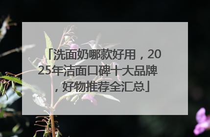 洗面奶哪款好用，2025年洁面口碑十大品牌，好物推荐全汇总