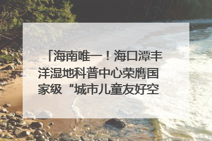 海南唯一！海口潭丰洋湿地科普中心荣膺国家级“城市儿童友好空间建设园区”称号