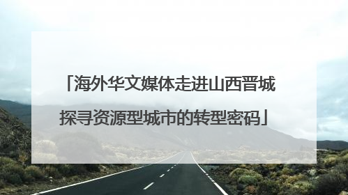 海外华文媒体走进山西晋城 探寻资源型城市的转型密码