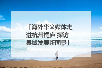 海外华文媒体走进杭州桐庐 探访县域发展新图景