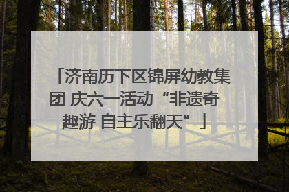 济南历下区锦屏幼教集团 庆六一活动“非遗奇趣游 自主乐翻天”