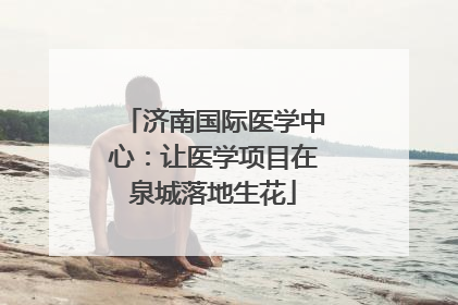 济南国际医学中心：让医学项目在泉城落地生花