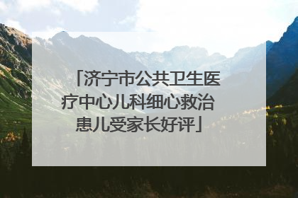 济宁市公共卫生医疗中心儿科细心救治患儿受家长好评