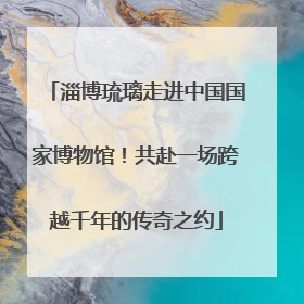淄博琉璃走进中国国家博物馆！共赴一场跨越千年的传奇之约