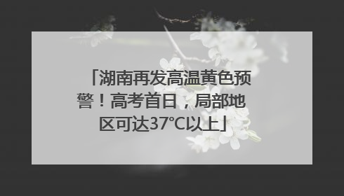 湖南再发高温黄色预警！高考首日，局部地区可达37℃以上
