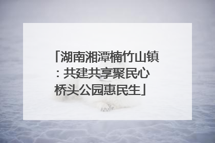 湖南湘潭楠竹山镇：共建共享聚民心 桥头公园惠民生