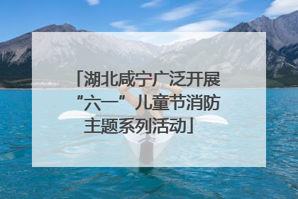 湖北咸宁广泛开展“六一”儿童节消防主题系列活动
