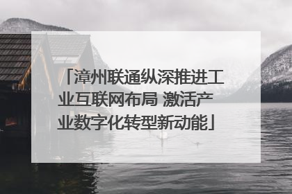 漳州联通纵深推进工业互联网布局 激活产业数字化转型新动能