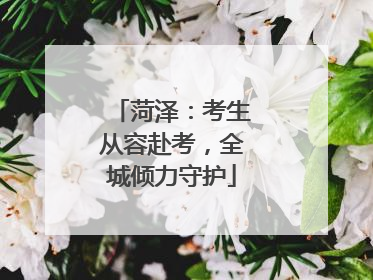 菏泽：考生从容赴考，全城倾力守护