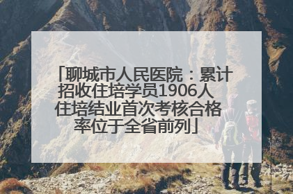 聊城市人民医院：累计招收住培学员1906人 住培结业首次考核合格率位于全省前列