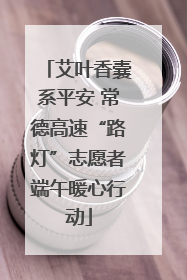 艾叶香囊系平安 常德高速“路灯”志愿者端午暖心行动