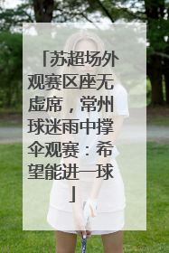 苏超场外观赛区座无虚席，常州球迷雨中撑伞观赛：希望能进一球