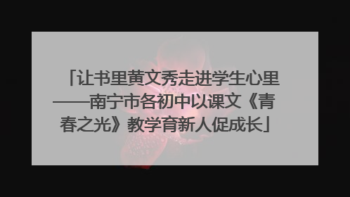 让书里黄文秀走进学生心里——南宁市各初中以课文《青春之光》教学育新人促成长