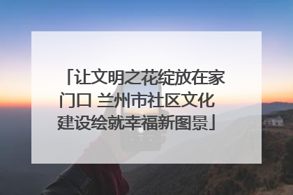 让文明之花绽放在家门口 兰州市社区文化建设绘就幸福新图景