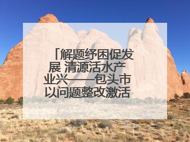 解题纾困促发展 清源活水产业兴——包头市以问题整改激活绿色发展脉动