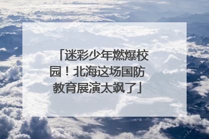 迷彩少年燃爆校园！北海这场国防教育展演太飒了