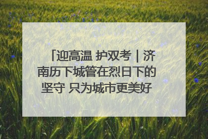 迎高温 护双考｜济南历下城管在烈日下的坚守 只为城市更美好 学子更安心