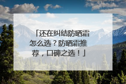 还在纠结防晒霜怎么选？防晒霜推荐，口碑之选！