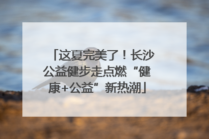 这夏完美了！长沙公益健步走点燃“健康+公益”新热潮