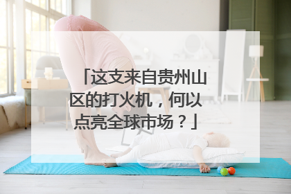 这支来自贵州山区的打火机,何以点亮全球市场?