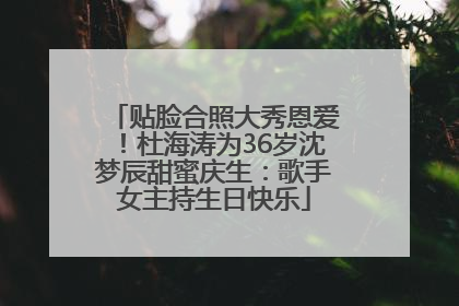 贴脸合照大秀恩爱！杜海涛为36岁沈梦辰甜蜜庆生：歌手女主持生日快乐