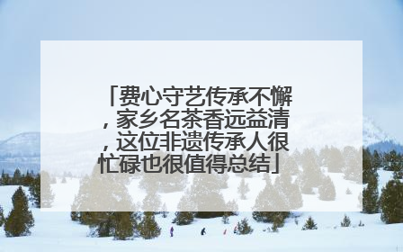 费心守艺传承不懈，家乡名茶香远益清，这位非遗传承人很忙碌也很值得总结