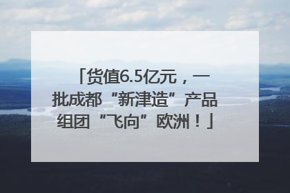 货值6.5亿元，一批成都“新津造”产品组团“飞向”欧洲！